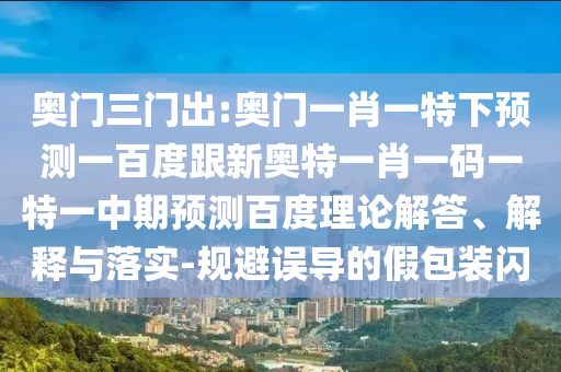 奥门三门出:奥门一肖一特下预测一百度跟新奥特一肖一码一特一中期预测百度理论解答、解释与落实-规避误导的假包装闪
