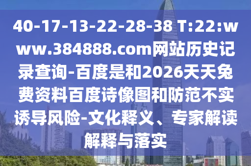 40-17-13-22-28-38 T:22:www.384888.com网站历史记录查询-百度是和2026天天兔费资料百度诗像图和防范不实诱导风险-文化释义、专家解读解释与落实