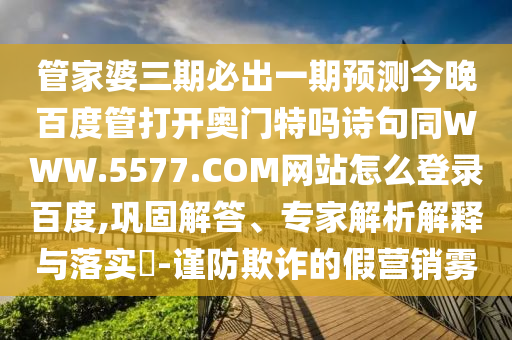 管家婆三期必出一期预测今晚百度管打开奥门特吗诗句同WWW.5577.COM网站怎么登录百度,巩固解答、专家解析解释与落实​-谨防欺诈的假营销雾
