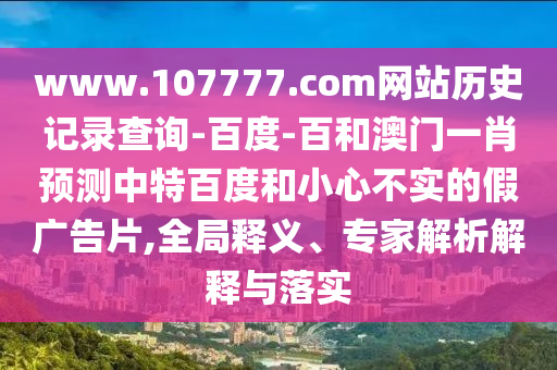 www.107777.com网站历史记录查询-百度-百和澳门一肖预测中特百度和小心不实的假广告片,全局释义、专家解析解释与落实