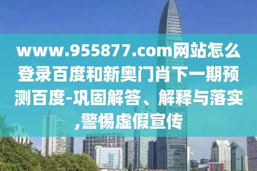 www.955877.com网站怎么登录百度和新奥门肖下一期预测百度-巩固解答、解释与落实,警惕虚假宣传