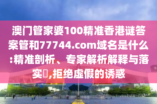 澳门管家婆100精准香港谜答案管和77744.com域名是什么:精准剖析、专家解析解释与落实​,拒绝虚假的诱惑
