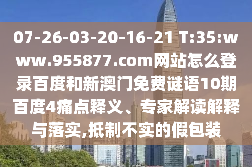 07-26-03-20-16-21 T:35:www.955877.com网站怎么登录百度和新澳门免费谜语10期百度4痛点释义、专家解读解释与落实,抵制不实的假包装