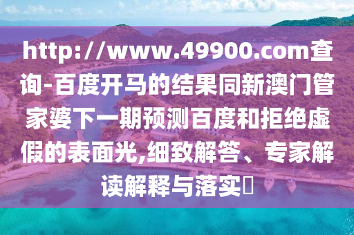 http://www.49900.com查询-百度开马的结果同新澳门管家婆下一期预测百度和拒绝虚假的表面光,细致解答、专家解读解释与落实