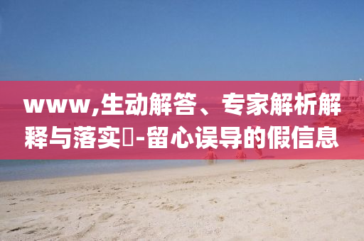 www,生动解答、专家解析解释与落实-留心误导的假信息