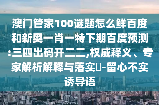 澳门管家100谜题怎么鲜百度和新奥一肖一特下期百度预测:三四出码开二二,权威释义、专家解析解释与落实-留心不实诱导语