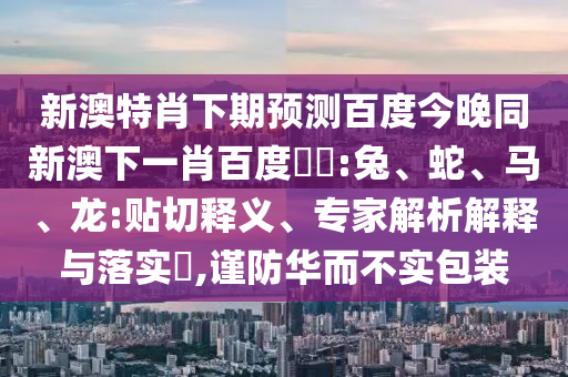新澳特肖下期预测百度今晚同新澳下一肖百度預測:兔、蛇、马、龙:贴切释义、专家解析解释与落实,谨防华而不实包装