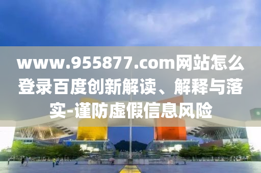 www.955877.com网站怎么登录百度创新解读、解释与落实-谨防虚假信息风险