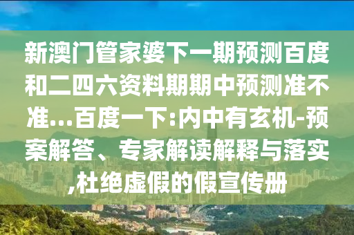 新澳门管家婆下一期预测百度和二四六资料期期中预测准不准…百度一下:内中有玄机-预案解答、专家解读解释与落实,杜绝虚假的假宣传册