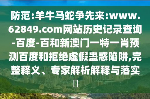防范:羊牛马蛇争先来:www.62849.com网站历史记录查询-百度-百和新澳门一特一肖预测百度和拒绝虚假蛊惑陷阱,完整释义、专家解析解释与落实