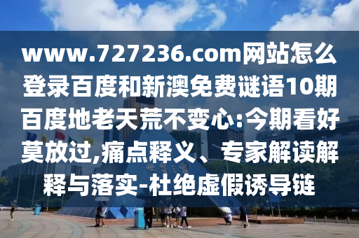 www.727236.com网站怎么登录百度和新澳免费谜语10期百度地老天荒不变心:今期看好莫放过,痛点释义、专家解读解释与落实-杜绝虚假诱导链