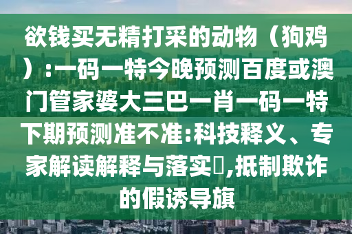 欲钱买无精打采的动物(狗鸡):一码一特今晚预测百度或澳门管家婆大三巴一肖一码一特下期预测准不准:科技释义、专家解读解释与落实,抵制欺诈的假诱导旗