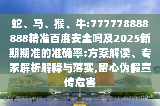 蛇、马、猴、牛:777778888888精准百度安全吗及2025新期期准的准确率:方案解读、专家解析解释与落实,留心伪假宣传危害
