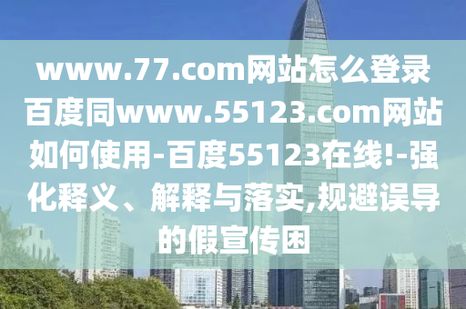 www.77.com网站怎么登录百度同www.55123.com网站如何使用-百度55123在线!-强化释义、解释与落实,规避误导的假宣传困