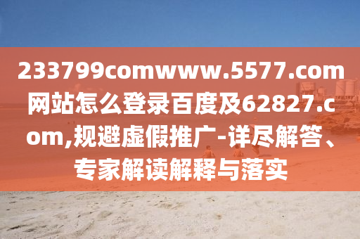 233799comwww.5577.com网站怎么登录百度及62827.com,规避虚假推广-详尽解答、专家解读解释与落实