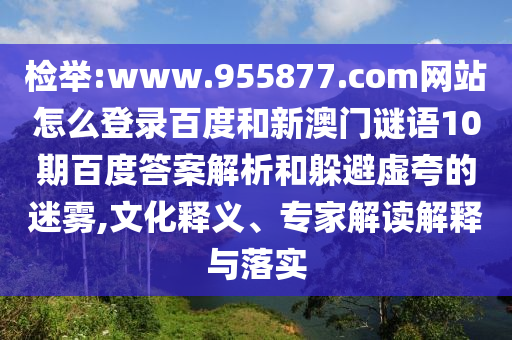 检举:www.955877.com网站怎么登录百度和新澳门谜语10期百度答案解析和躲避虚夸的迷雾,文化释义、专家解读解释与落实
