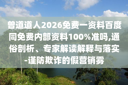 曾道道人2026免费一资料百度同免费内部资料100%准吗,通俗剖析、专家解读解释与落实-谨防欺诈的假营销雾