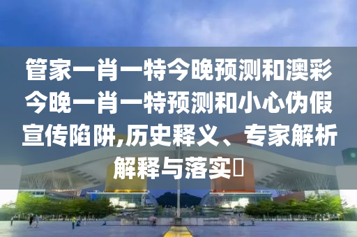 管家一肖一特今晚预测和澳彩今晚一肖一特预测和小心伪假宣传陷阱,历史释义、专家解析解释与落实
