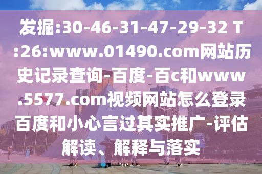 发掘:30-46-31-47-29-32 T:26:www.01490.com网站历史记录查询-百度-百c和www.5577.com视频网站怎么登录百度和小心言过其实推广-评估解读、解释与落实