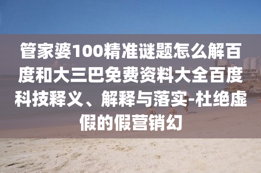 管家婆100精准谜题怎么解百度和大三巴免费资料大全百度科技释义、解释与落实-杜绝虚假的假营销幻
