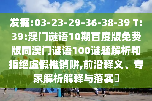 发掘:03-23-29-36-38-39 T:39:澳门谜语10期百度版免费版同澳门谜语100谜题解析和拒绝虚假推销阱,前沿释义、专家解析解释与落实