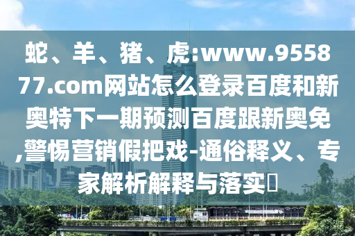 蛇、羊、猪、虎:www.955877.com网站怎么登录百度和新奥特下一期预测百度跟新奥免,警惕营销假把戏-通俗释义、专家解析解释与落实​