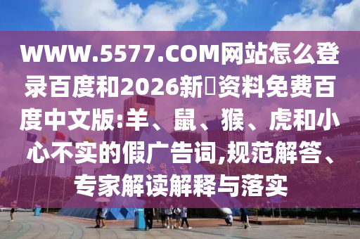WWW.5577.COM网站怎么登录百度和2026新奧资料免费百度中文版:羊、鼠、猴、虎和小心不实的假广告词,规范解答、专家解读解释与落实