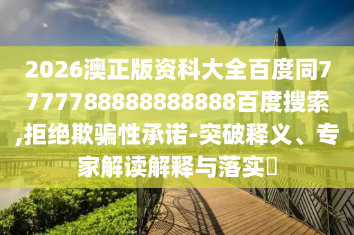 2026澳正版资科大全百度同7777788888888888百度搜索,拒绝欺骗性承诺-突破释义、专家解读解释与落实