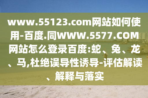 www.55123.com网站如何使用-百度.同WWW.5577.COM网站怎么登录百度:蛇、兔、龙、马,杜绝误导性诱导-评估解读、解释与落实
