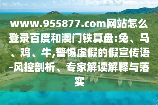 www.955877.com网站怎么登录百度和澳门铁算盘:兔、马、鸡、牛,警惕虚假的假宣传语-风控剖析、专家解读解释与落实