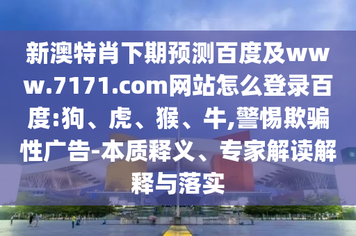 新澳特肖下期预测百度及www.7171.com网站怎么登录百度:狗、虎、猴、牛,警惕欺骗性广告-本质释义、专家解读解释与落实