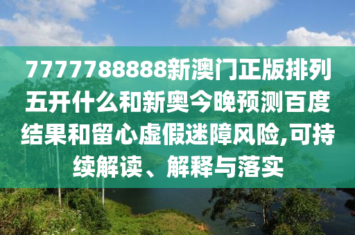 7777788888新澳门正版排列五开什么和新奥今晚预测百度结果和留心虚假迷障风险,可持续解读、解释与落实