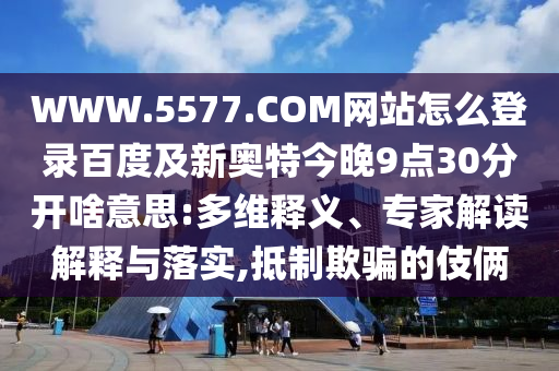 WWW.5577.COM网站怎么登录百度及新奥特今晚9点30分开啥意思:多维释义、专家解读解释与落实,抵制欺骗的伎俩
