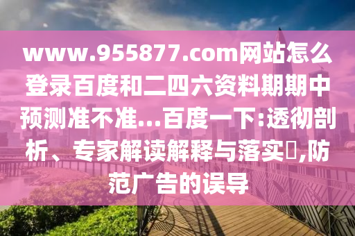 www.955877.com网站怎么登录百度和二四六资料期期中预测准不准…百度一下:透彻剖析、专家解读解释与落实,防范广告的误导