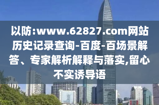 以防:www.62827.com网站历史记录查询-百度-百场景解答、专家解析解释与落实,留心不实诱导语