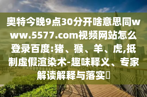 奥特今晚9点30分开啥意思同www.5577.com视频网站怎么登录百度:猪、猴、羊、虎,抵制虚假渲染术-趣味释义、专家解读解释与落实​