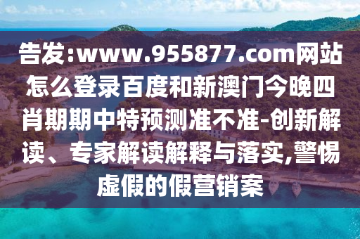 告发:www.955877.com网站怎么登录百度和新澳门今晚四肖期期中特预测准不准-创新解读、专家解读解释与落实,警惕虚假的假营销案