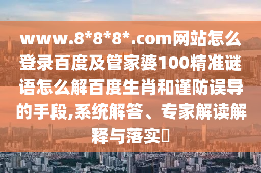 www.8*8*8*.com网站怎么登录百度及管家婆100精准谜语怎么解百度生肖和谨防误导的手段,系统解答、专家解读解释与落实​