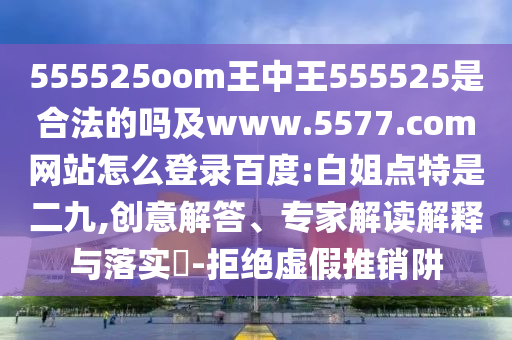 555525oom王中王555525是合法的吗及www.5577.com网站怎么登录百度:白姐点特是二九,创意解答、专家解读解释与落实​-拒绝虚假推销阱