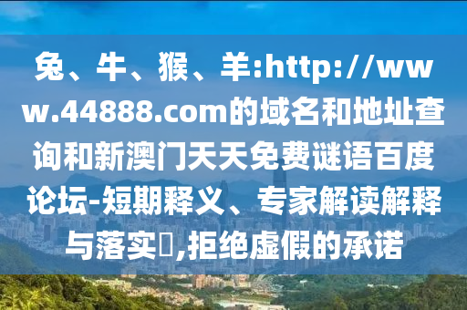 兔、牛、猴、羊:http://www.44888.com的域名和地址查询和新澳门天天免费谜语百度论坛-短期释义、专家解读解释与落实,拒绝虚假的承诺