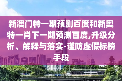 新澳门特一期预测百度和新奥特一肖下一期预测百度,升级分析、解释与落实-谨防虚假标榜手段