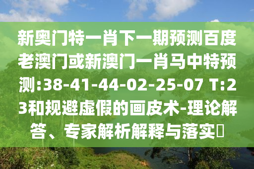 新奥门特一肖下一期预测百度老澳门或新澳门一肖马中特预测:38-41-44-02-25-07 T:23和规避虚假的画皮术-理论解答、专家解析解释与落实