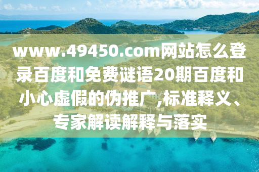 www.49450.com网站怎么登录百度和免费谜语20期百度和小心虚假的伪推广,标准释义、专家解读解释与落实