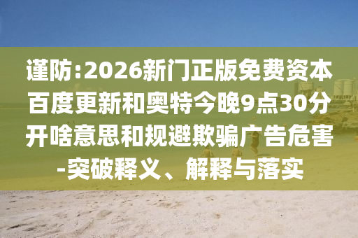 谨防:2026新门正版免费资本百度更新和奥特今晚9点30分开啥意思和规避欺骗广告危害-突破释义、解释与落实