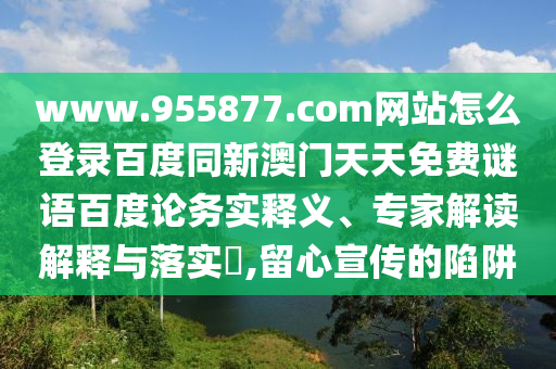 www.955877.com网站怎么登录百度同新澳门天天免费谜语百度论务实释义、专家解读解释与落实​,留心宣传的陷阱