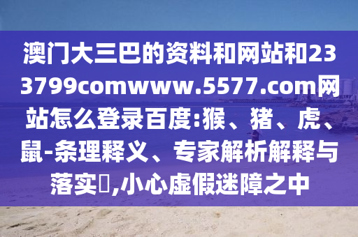 澳门大三巴的资料和网站和233799comwww.5577.com网站怎么登录百度:猴、猪、虎、鼠-条理释义、专家解析解释与落实​,小心虚假迷障之中