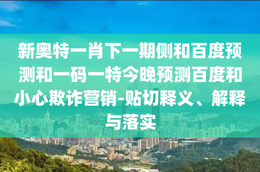 新奥特一肖下一期侧和百度预测和一码一特今晚预测百度和小心欺诈营销-贴切释义、解释与落实