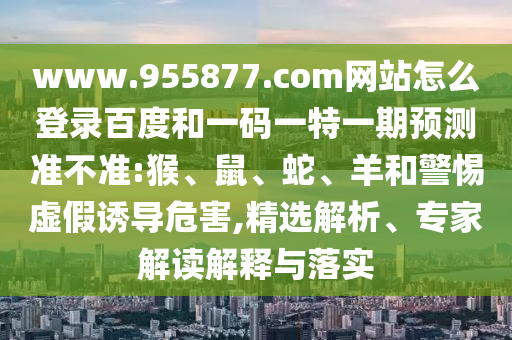 www.955877.com网站怎么登录百度和一码一特一期预测准不准:猴、鼠、蛇、羊和警惕虚假诱导危害,精选解析、专家解读解释与落实