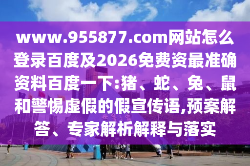 www.955877.com网站怎么登录百度及2026免费资最准确资料百度一下:猪、蛇、兔、鼠和警惕虚假的假宣传语,预案解答、专家解析解释与落实