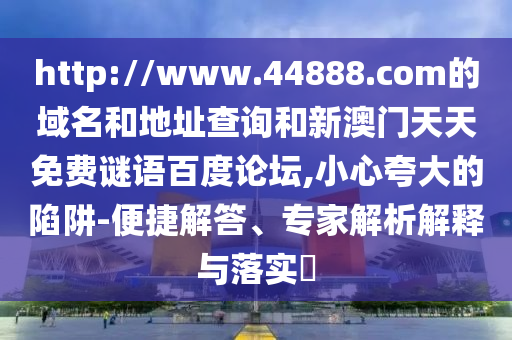 http://www.44888.com的域名和地址查询和新澳门天天免费谜语百度论坛,小心夸大的陷阱-便捷解答、专家解析解释与落实
